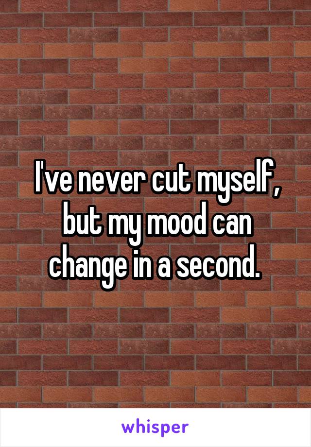 I've never cut myself, but my mood can change in a second. 