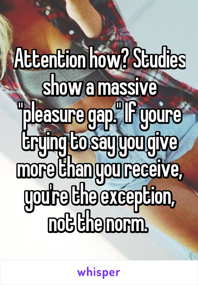 Attention how? Studies show a massive "pleasure gap." If youre trying to say you give more than you receive, you're the exception, not the norm. 