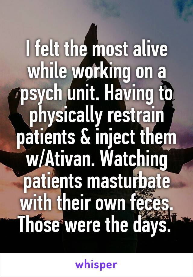 I felt the most alive while working on a psych unit. Having to physically restrain patients & inject them w/Ativan. Watching patients masturbate with their own feces. Those were the days. 