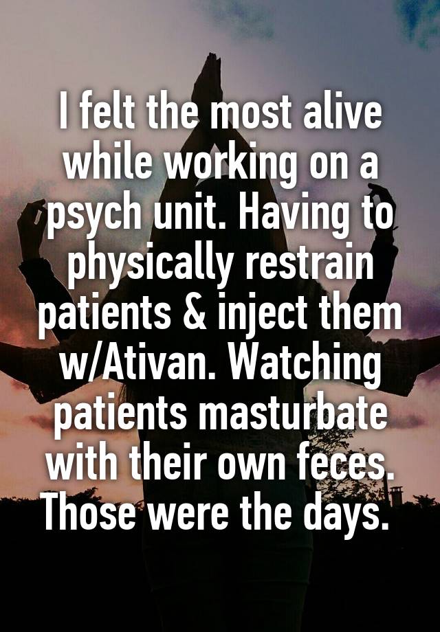 I felt the most alive while working on a psych unit. Having to physically restrain patients & inject them w/Ativan. Watching patients masturbate with their own feces. Those were the days. 