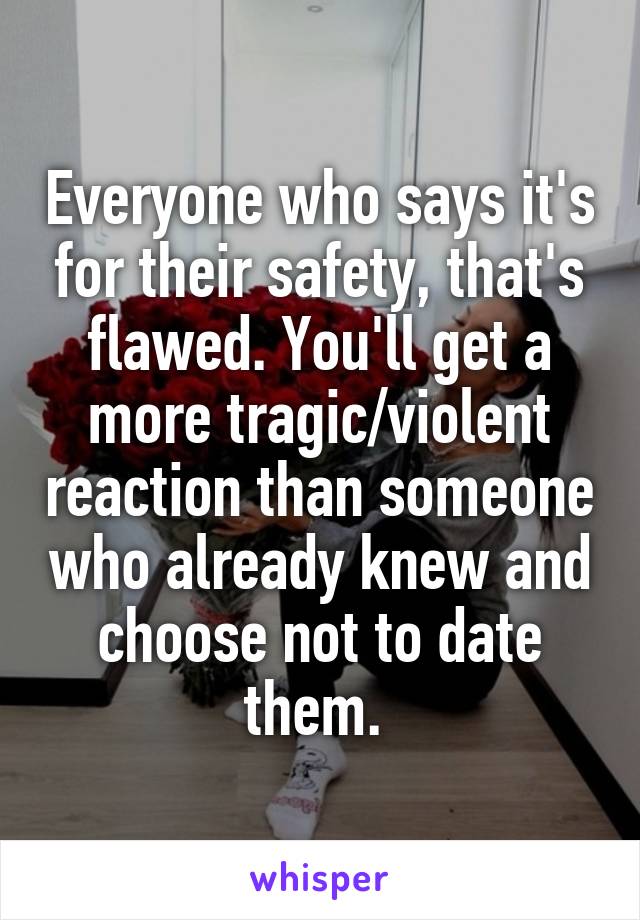 Everyone who says it's for their safety, that's flawed. You'll get a more tragic/violent reaction than someone who already knew and choose not to date them. 