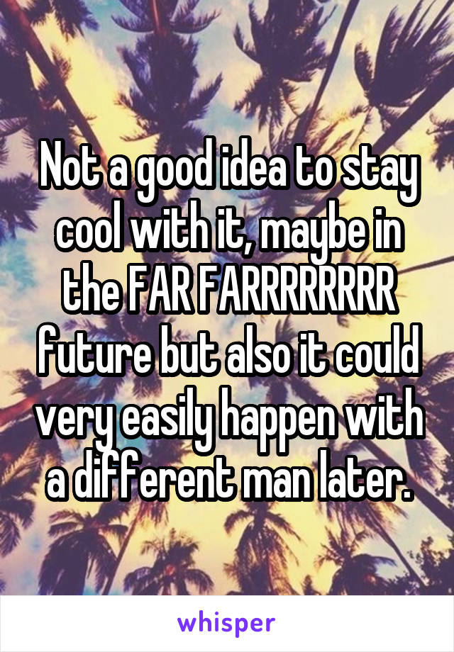 Not a good idea to stay cool with it, maybe in the FAR FARRRRRRRR future but also it could very easily happen with a different man later.