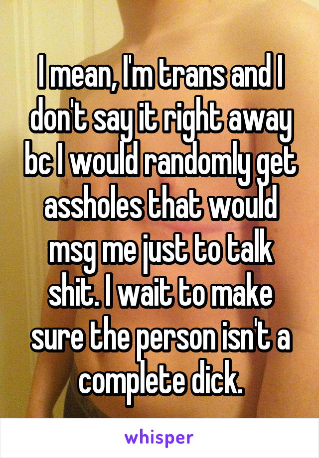 I mean, I'm trans and I don't say it right away bc I would randomly get assholes that would msg me just to talk shit. I wait to make sure the person isn't a complete dick.