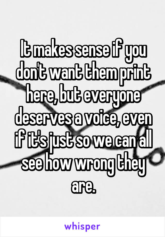 It makes sense if you don't want them print here, but everyone deserves a voice, even if it's just so we can all see how wrong they are.