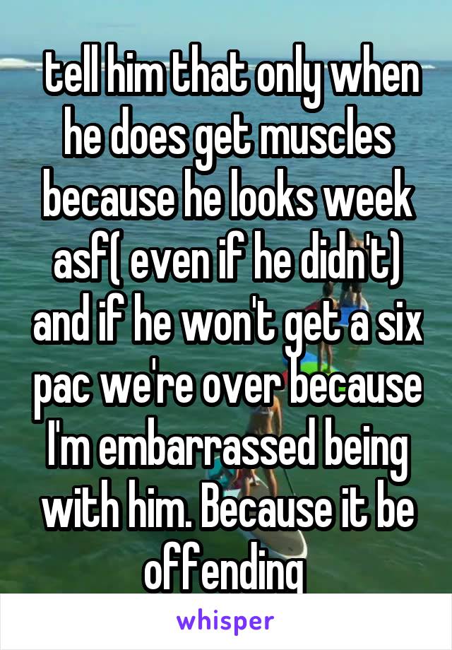  tell him that only when he does get muscles because he looks week asf( even if he didn't) and if he won't get a six pac we're over because I'm embarrassed being with him. Because it be offending 