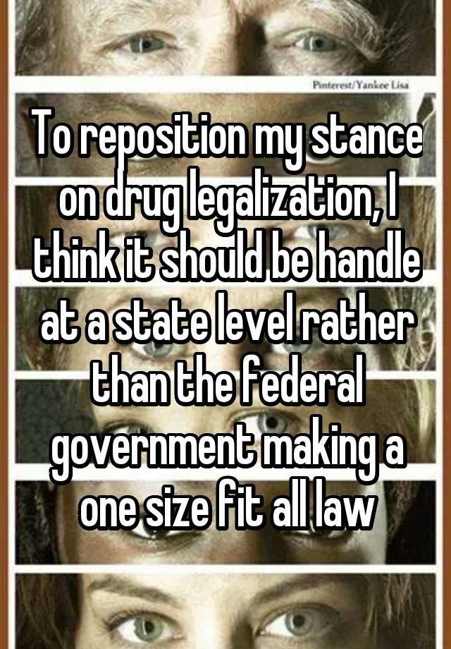 To reposition my stance on drug legalization, I think it should be handle at a state level rather than the federal government making a one size fit all law