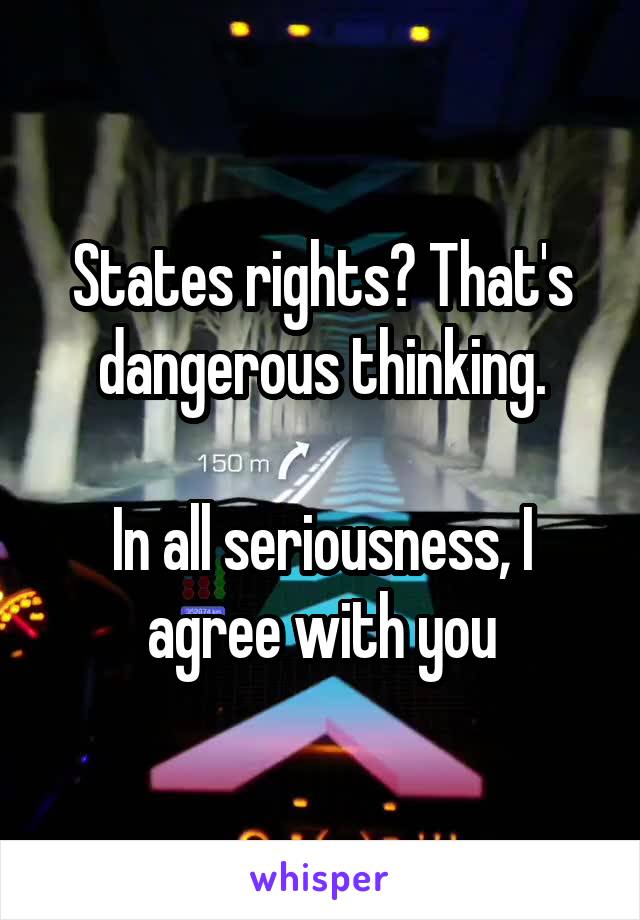 States rights? That's dangerous thinking.

In all seriousness, I agree with you