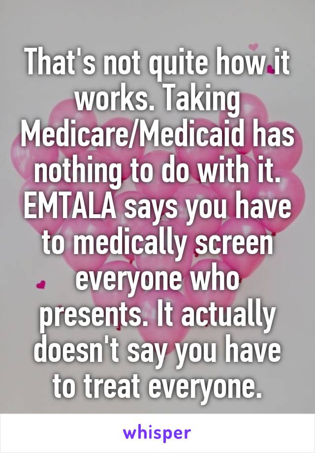That's not quite how it works. Taking Medicare/Medicaid has nothing to do with it. EMTALA says you have to medically screen everyone who presents. It actually doesn't say you have to treat everyone.