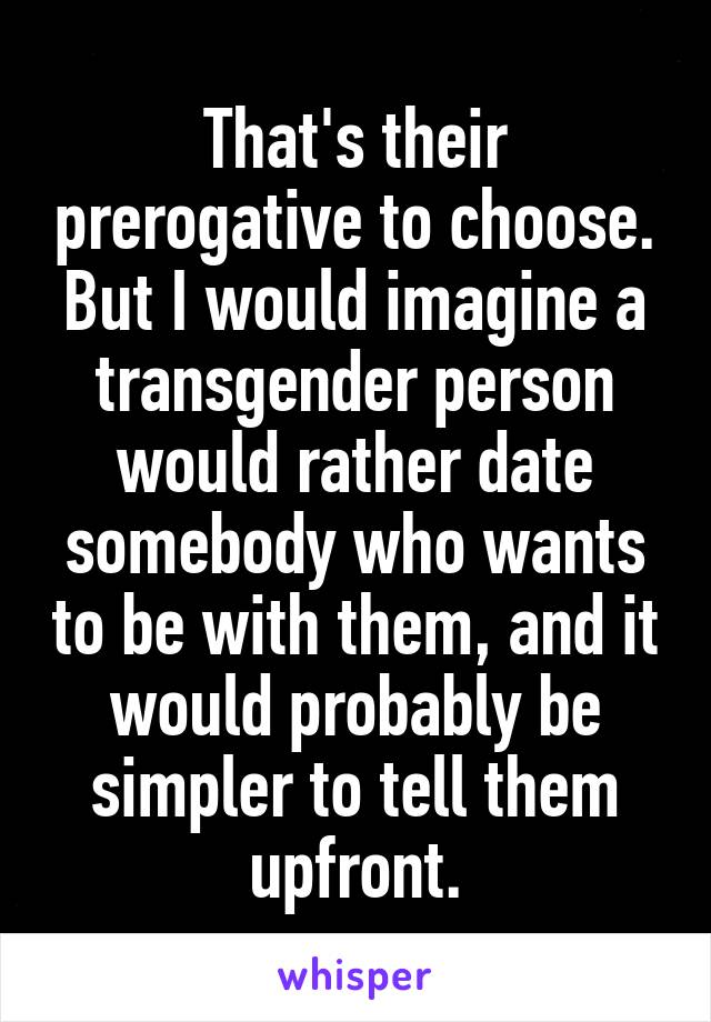 That's their prerogative to choose.
But I would imagine a transgender person would rather date somebody who wants to be with them, and it would probably be simpler to tell them upfront.