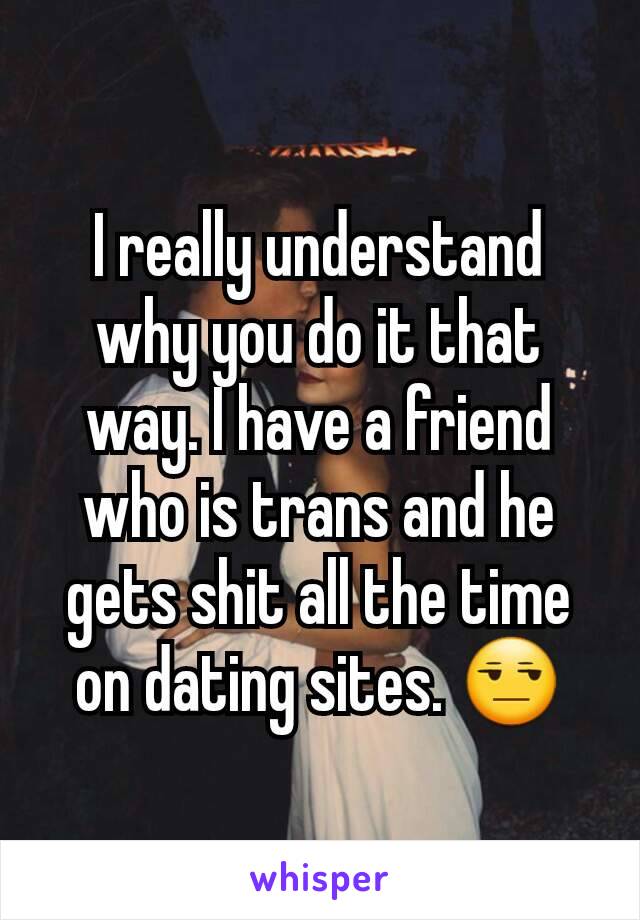 I really understand why you do it that way. I have a friend who is trans and he gets shit all the time on dating sites. 😒