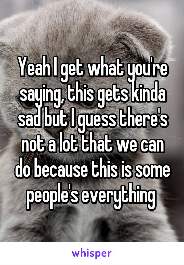 Yeah I get what you're saying, this gets kinda sad but I guess there's not a lot that we can do because this is some people's everything 