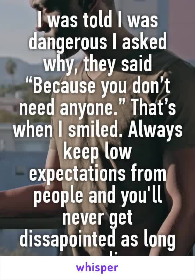 I was told I was dangerous I asked why, they said “Because you don’t need anyone.” That’s when I smiled. Always keep low expectations from people and you'll never get dissapointed as long as you live 