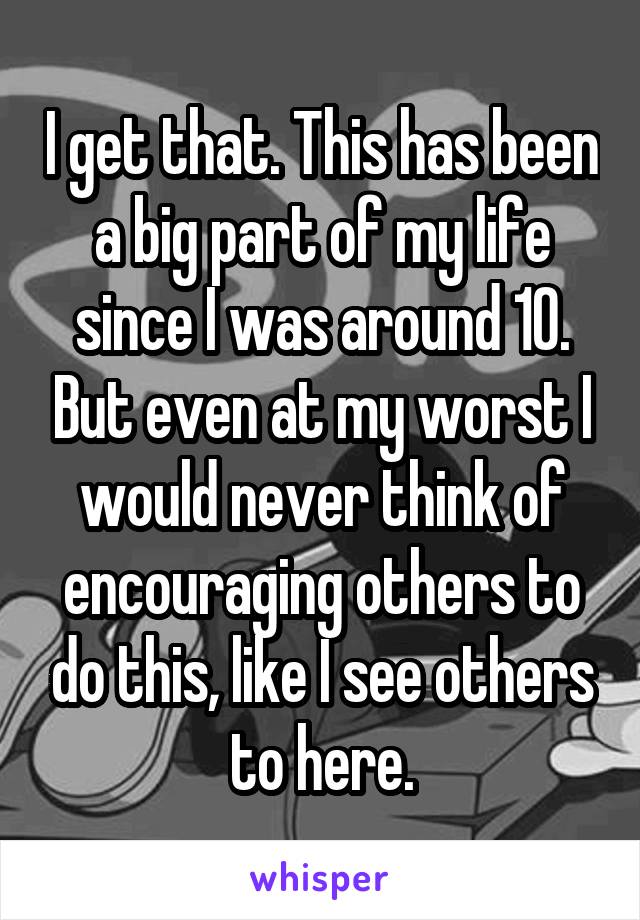 I get that. This has been a big part of my life since I was around 10. But even at my worst I would never think of encouraging others to do this, like I see others to here.