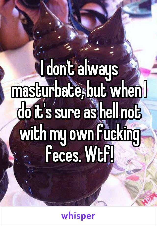 I don't always masturbate, but when I do it's sure as hell not with my own fucking feces. Wtf!