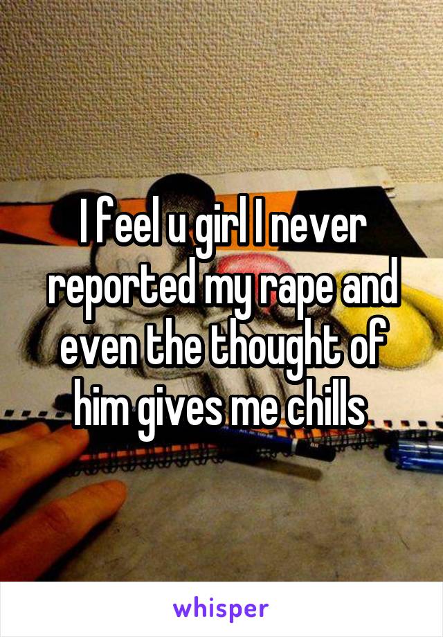 I feel u girl I never reported my rape and even the thought of him gives me chills 