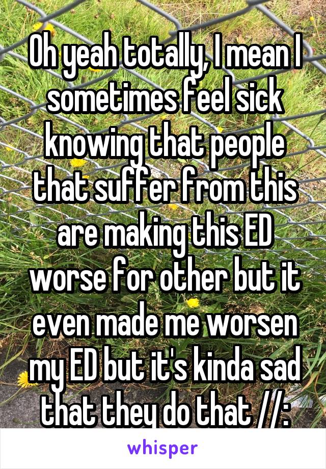 Oh yeah totally, I mean I sometimes feel sick knowing that people that suffer from this are making this ED worse for other but it even made me worsen my ED but it's kinda sad that they do that //: