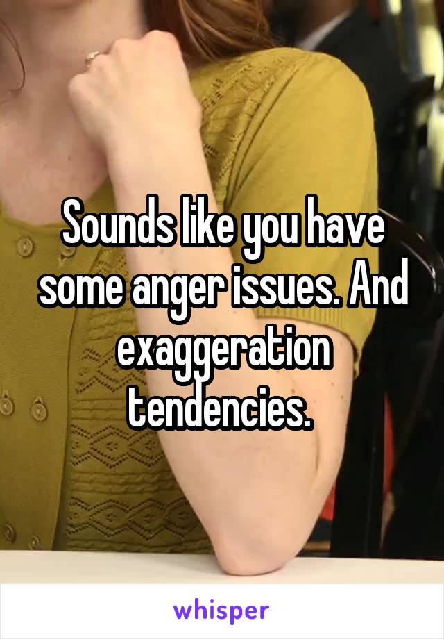 Sounds like you have some anger issues. And exaggeration tendencies. 