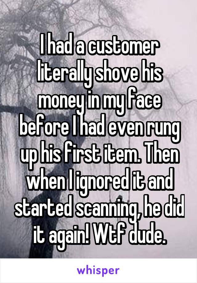 I had a customer literally shove his money in my face before I had even rung up his first item. Then when I ignored it and started scanning, he did it again! Wtf dude.