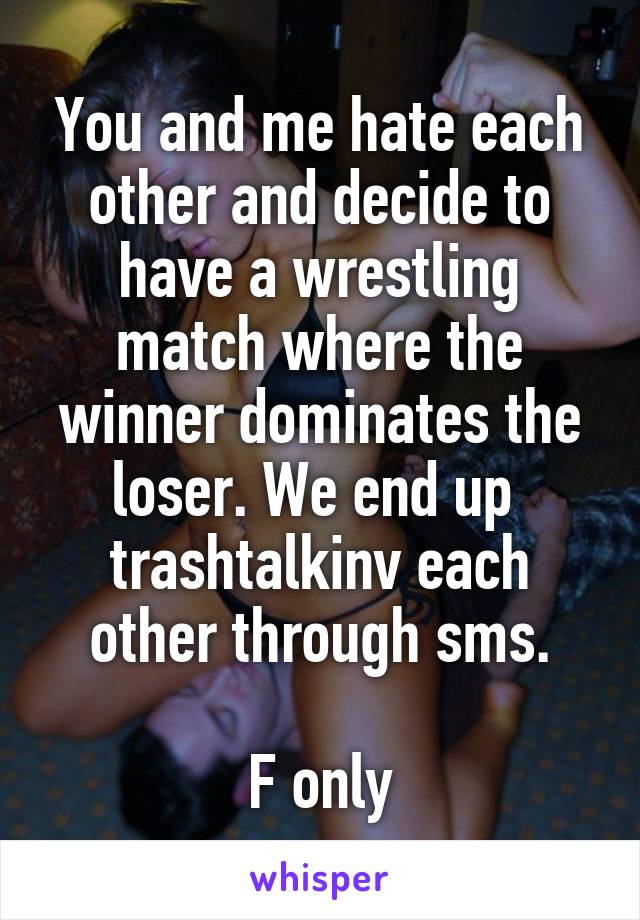 You and me hate each other and decide to have a wrestling match where the winner dominates the loser. We end up  trashtalkinv each other through sms.

F only