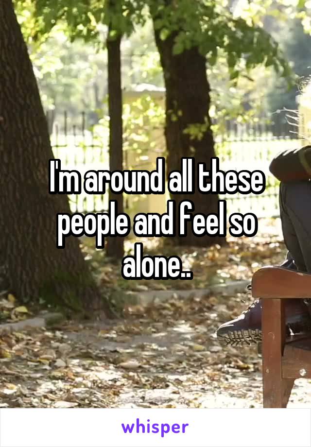 I'm around all these people and feel so alone..
