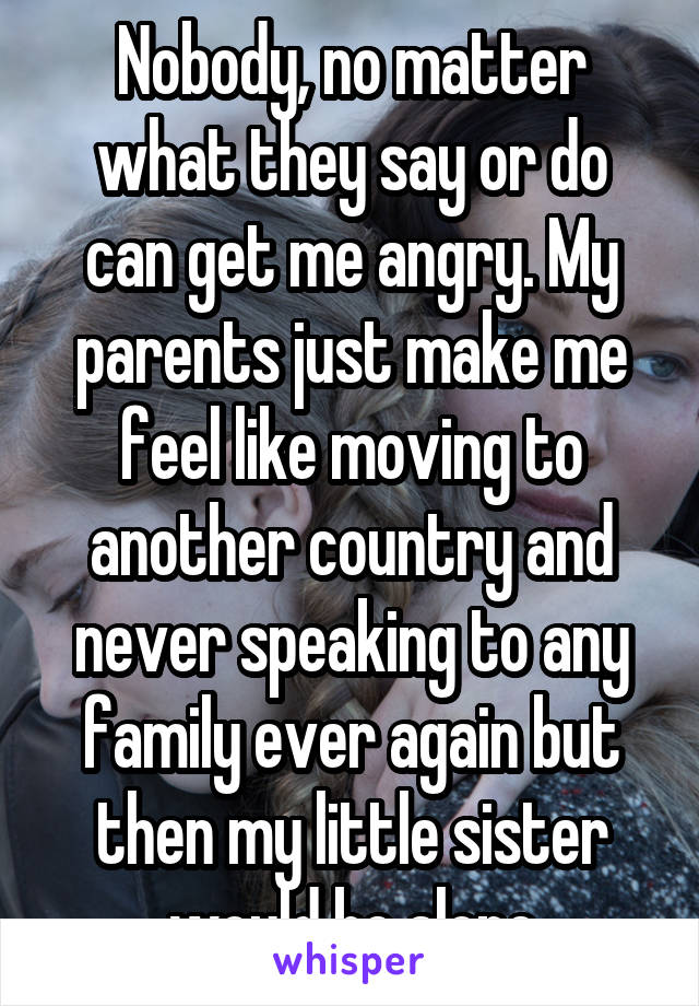 Nobody, no matter what they say or do can get me angry. My parents just make me feel like moving to another country and never speaking to any family ever again but then my little sister would be alone