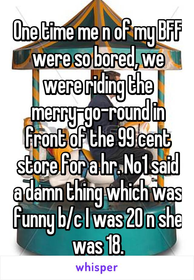 One time me n of my BFF were so bored, we were riding the merry-go-round in front of the 99 cent store for a hr. No1 said a damn thing which was funny b/c I was 20 n she was 18.
