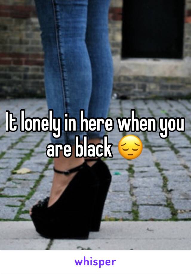 It lonely in here when you are black 😔