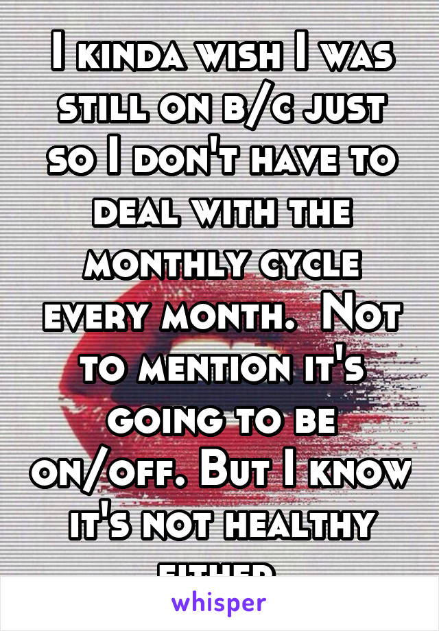 I kinda wish I was still on b/c just so I don't have to deal with the monthly cycle every month.  Not to mention it's going to be on/off. But I know it's not healthy either.
