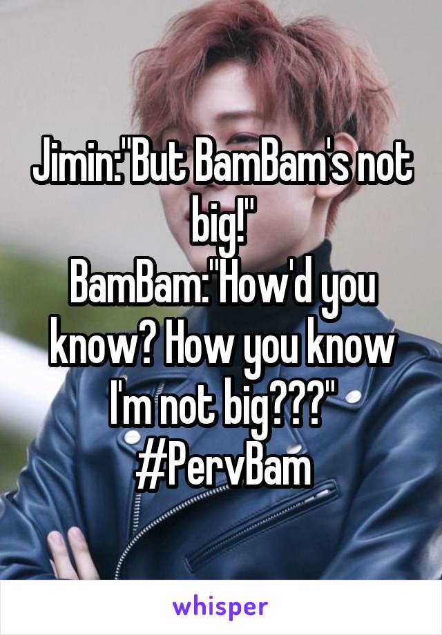 Jimin:"But BamBam's not big!"
BamBam:"How'd you know? How you know I'm not big???"
#PervBam