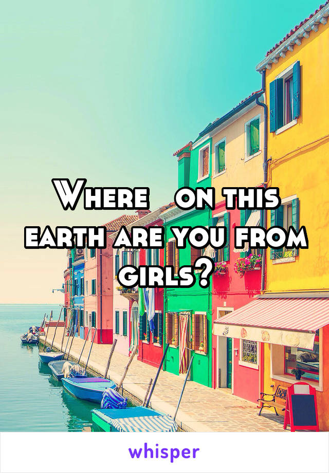 Where   on this earth are you from girls?