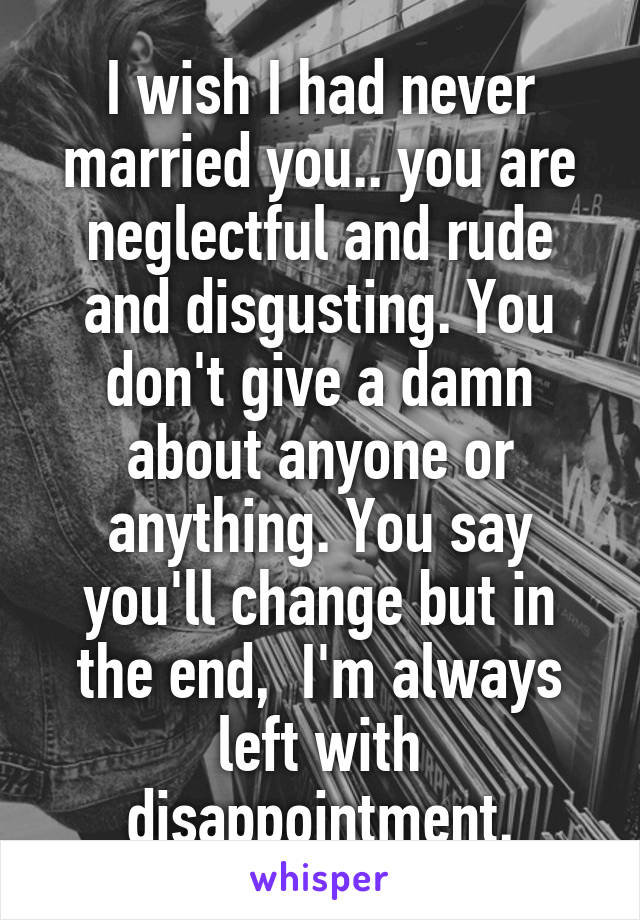 I wish I had never married you.. you are neglectful and rude and disgusting. You don't give a damn about anyone or anything. You say you'll change but in the end,  I'm always left with disappointment.