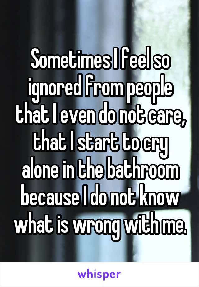 Sometimes I feel so ignored from people that I even do not care, that I start to cry alone in the bathroom because I do not know what is wrong with me.