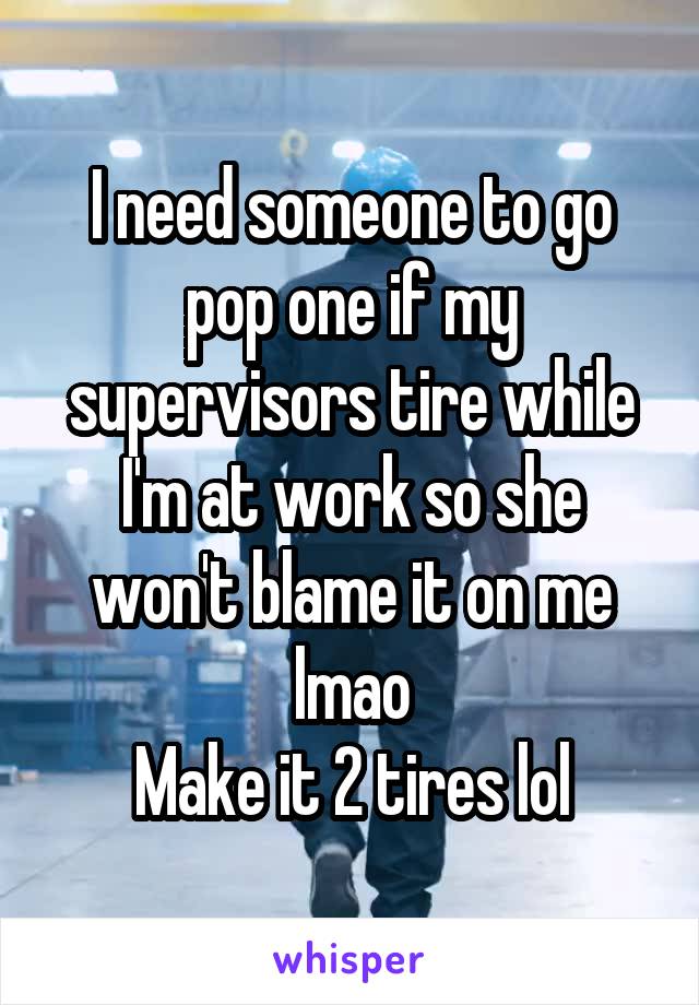 I need someone to go pop one if my supervisors tire while I'm at work so she won't blame it on me lmao
Make it 2 tires lol