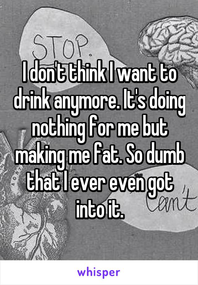 I don't think I want to drink anymore. It's doing nothing for me but making me fat. So dumb that I ever even got into it.