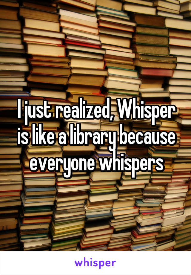I just realized, Whisper is like a library because everyone whispers