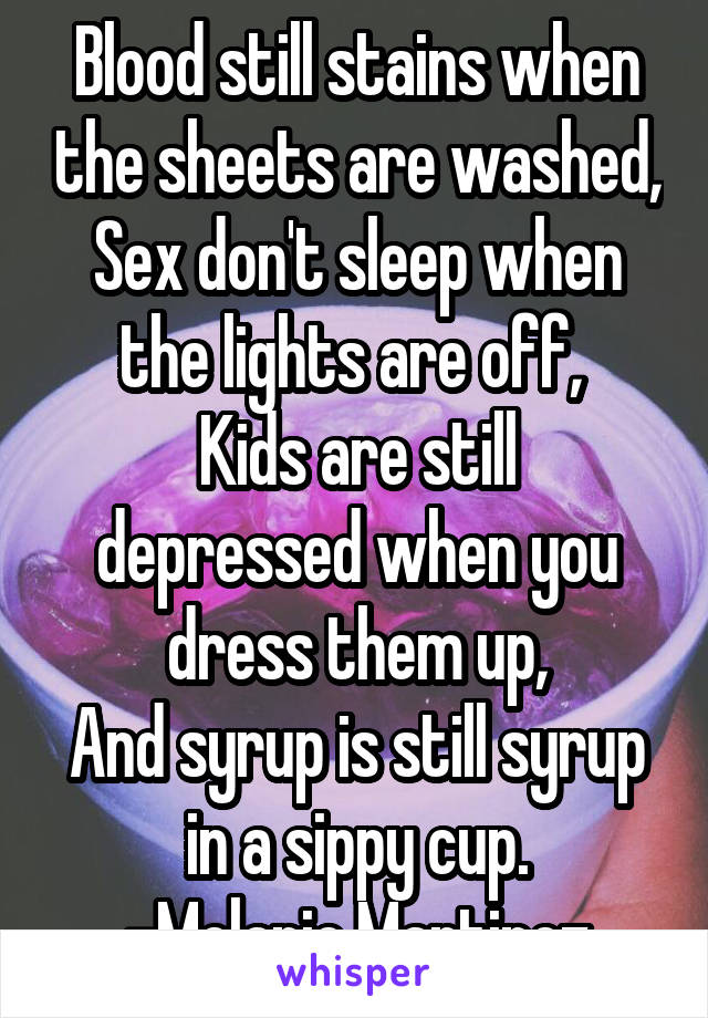 Blood still stains when the sheets are washed,
Sex don't sleep when the lights are off, 
Kids are still depressed when you dress them up,
And syrup is still syrup in a sippy cup.
-Melanie Martinez