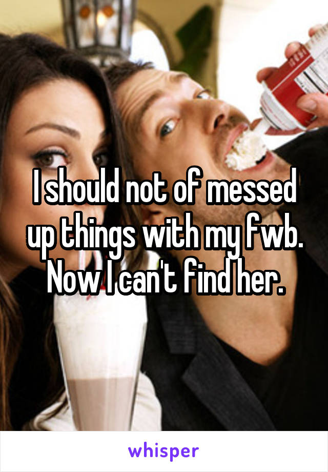 I should not of messed up things with my fwb. Now I can't find her.