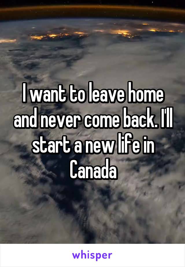 I want to leave home and never come back. I'll start a new life in Canada