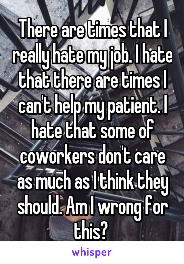 There are times that I really hate my job. I hate that there are times I can't help my patient. I hate that some of coworkers don't care as much as I think they should. Am I wrong for this? 