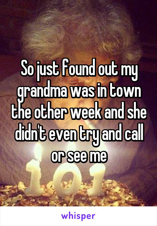 So just found out my grandma was in town the other week and she didn't even try and call or see me