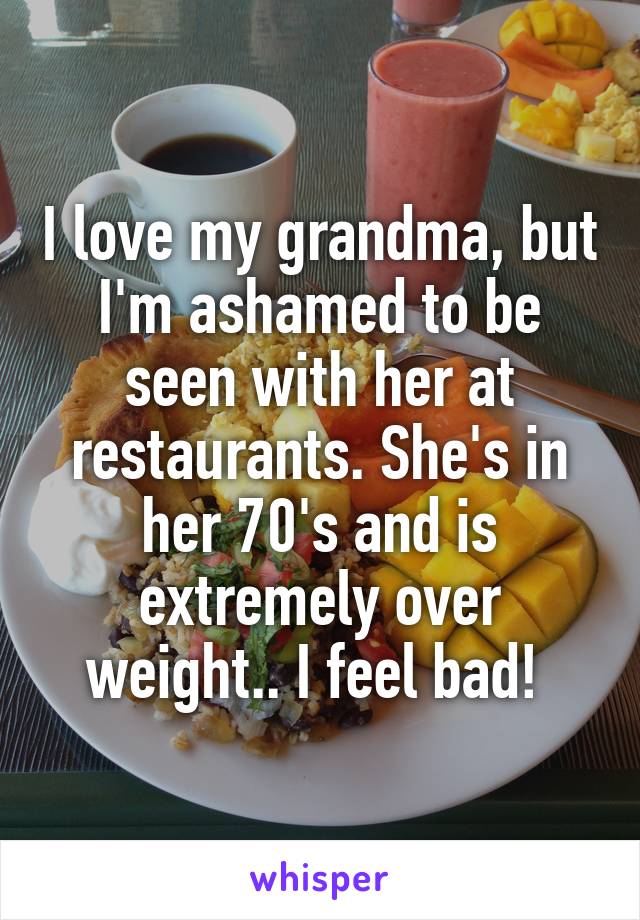 I love my grandma, but I'm ashamed to be seen with her at restaurants. She's in her 70's and is extremely over weight.. I feel bad! 