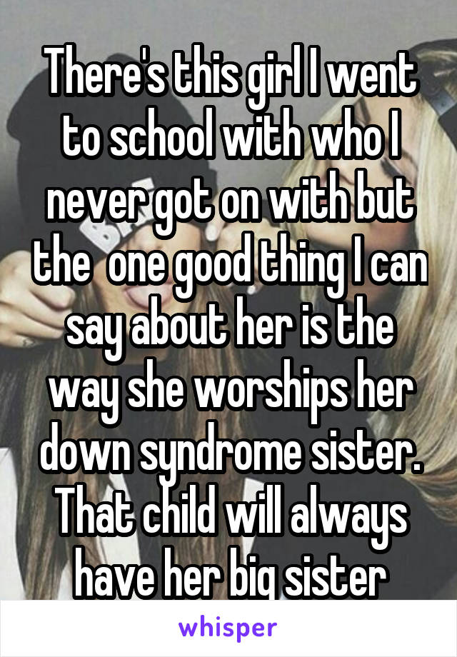 There's this girl I went to school with who I never got on with but the  one good thing I can say about her is the way she worships her down syndrome sister. That child will always have her big sister