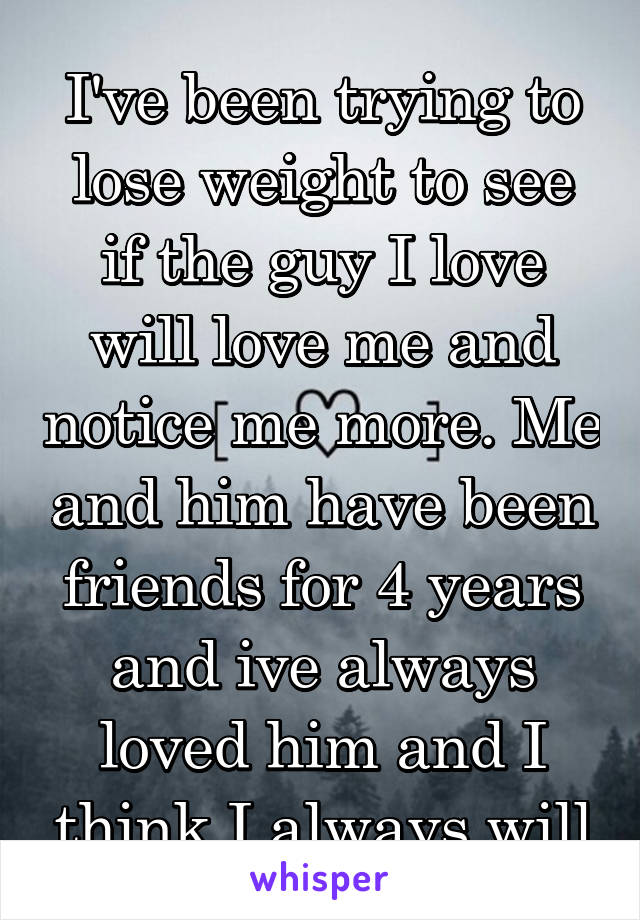 I've been trying to lose weight to see if the guy I love will love me and notice me more. Me and him have been friends for 4 years and ive always loved him and I think I always will