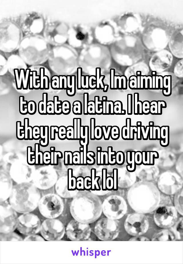 With any luck, Im aiming to date a latina. I hear they really love driving their nails into your back lol