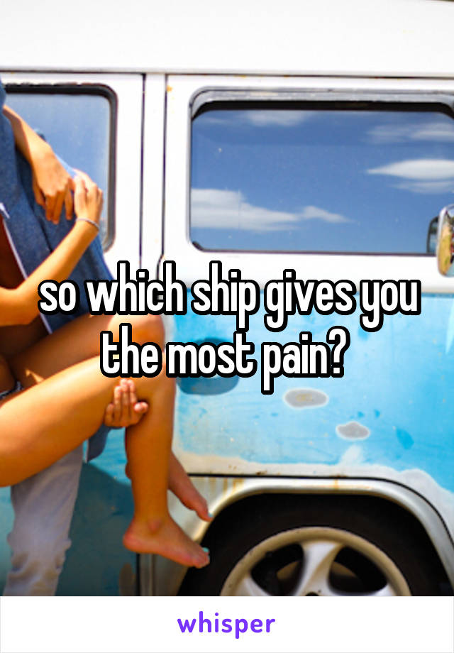 so which ship gives you the most pain? 
