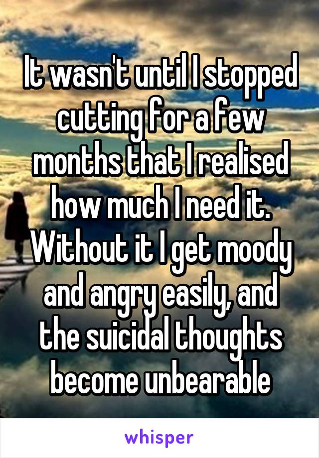 It wasn't until I stopped cutting for a few months that I realised how much I need it. Without it I get moody and angry easily, and the suicidal thoughts become unbearable