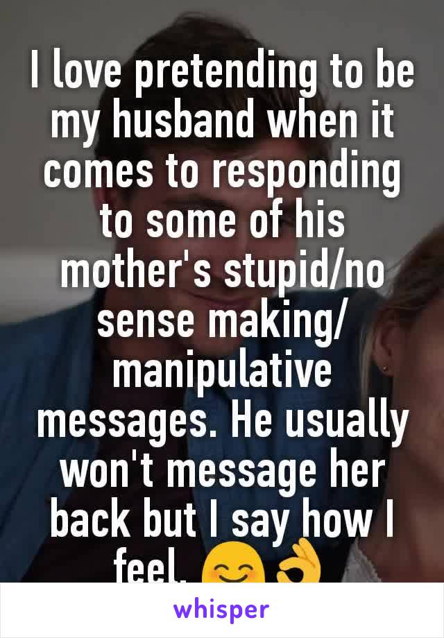 I love pretending to be my husband when it comes to responding to some of his mother's stupid/no sense making/manipulative messages. He usually won't message her back but I say how I feel. 😊👌