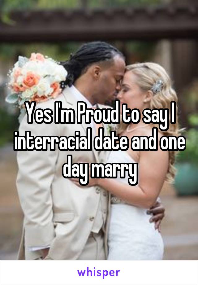 Yes I'm Proud to say I interracial date and one day marry