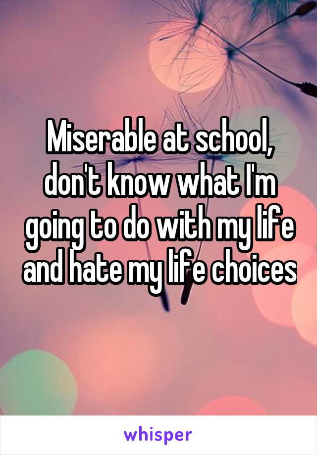 Miserable at school, don't know what I'm going to do with my life and hate my life choices 