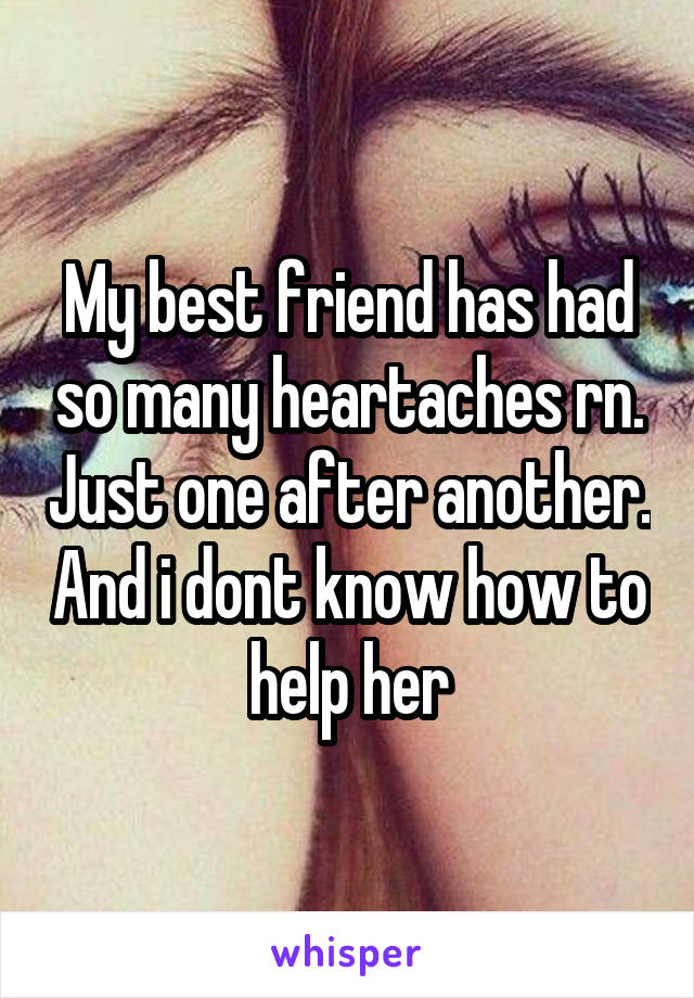 My best friend has had so many heartaches rn. Just one after another. And i dont know how to help her